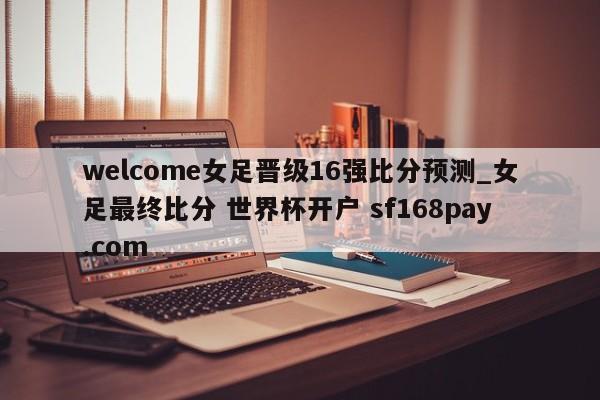 welcome女足晋级16强比分预测_女足最终比分 世界杯开户 sf168pay.com