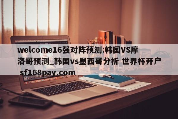 welcome16强对阵预测:韩国VS摩洛哥预测_韩国vs墨西哥分析 世界杯开户 sf168pay.com