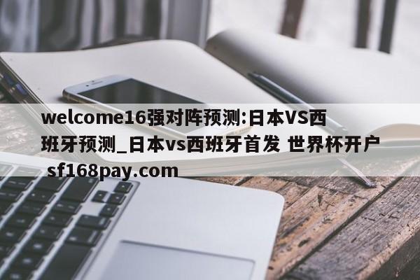 welcome16强对阵预测:日本VS西班牙预测_日本vs西班牙首发 世界杯开户 sf168pay.com