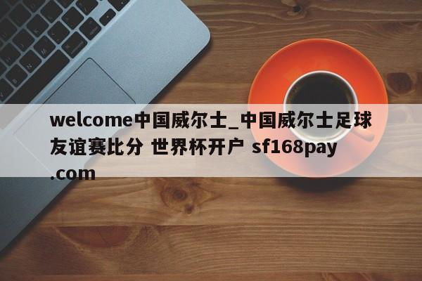 welcome中国威尔士_中国威尔士足球友谊赛比分 世界杯开户 sf168pay.com