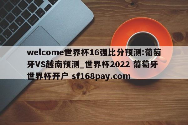 welcome世界杯16强比分预测:葡萄牙VS越南预测_世界杯2022 葡萄牙 世界杯开户 sf168pay.com