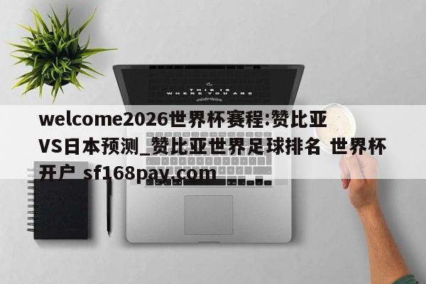 welcome2026世界杯赛程:赞比亚VS日本预测_赞比亚世界足球排名 世界杯开户 sf168pay.com