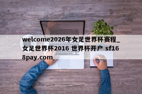 welcome2026年女足世界杯赛程_女足世界杯2016 世界杯开户 sf168pay.com