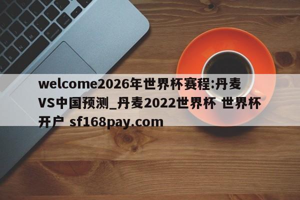 welcome2026年世界杯赛程:丹麦VS中国预测_丹麦2022世界杯 世界杯开户 sf168pay.com