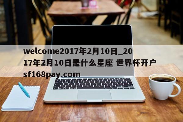 welcome2017年2月10日_2017年2月10日是什么星座 世界杯开户 sf168pay.com