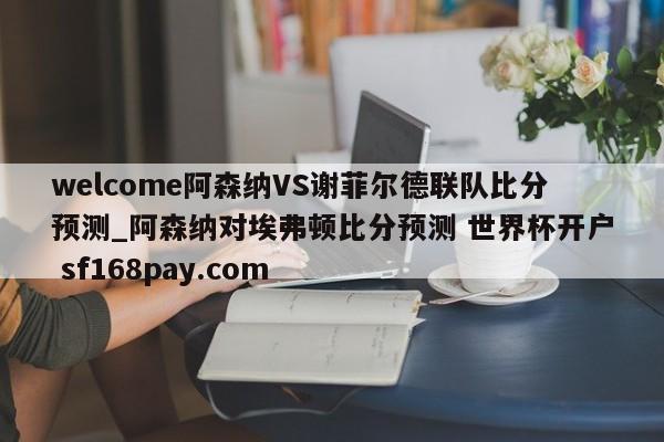 welcome阿森纳VS谢菲尔德联队比分预测_阿森纳对埃弗顿比分预测 世界杯开户 sf168pay.com