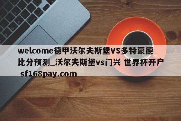 welcome德甲沃尔夫斯堡VS多特蒙德比分预测_沃尔夫斯堡vs门兴 世界杯开户 sf168pay.com