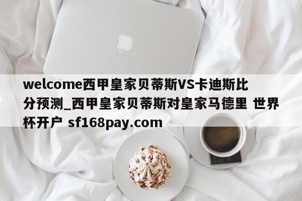 welcome西甲皇家贝蒂斯VS卡迪斯比分预测_西甲皇家贝蒂斯对皇家马德里 世界杯开户 sf168pay.com