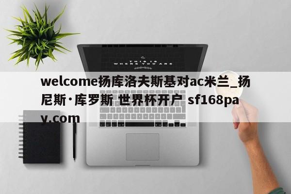 welcome扬库洛夫斯基对ac米兰_扬尼斯·库罗斯 世界杯开户 sf168pay.com