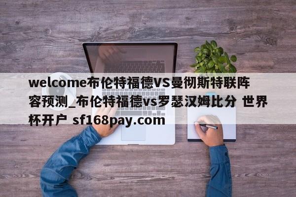 welcome布伦特福德VS曼彻斯特联阵容预测_布伦特福德vs罗瑟汉姆比分 世界杯开户 sf168pay.com